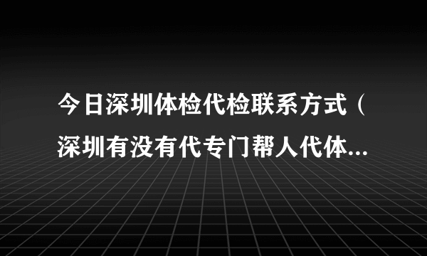 今日深圳体检代检联系方式（深圳有没有代专门帮人代体检的呀）