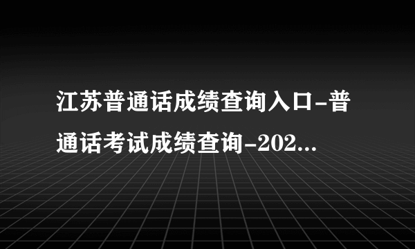 江苏普通话成绩查询入口-普通话考试成绩查询-2022普通话测试成绩查询