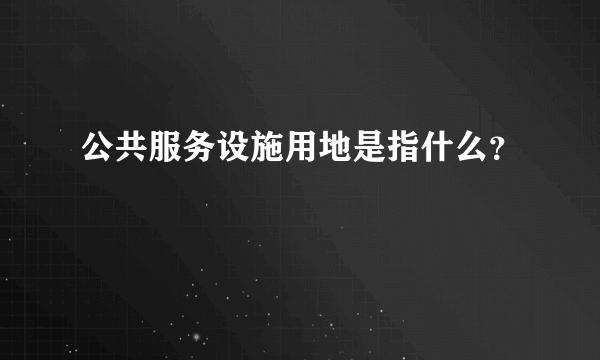 公共服务设施用地是指什么？