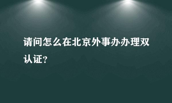 请问怎么在北京外事办办理双认证？