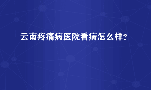 云南疼痛病医院看病怎么样？