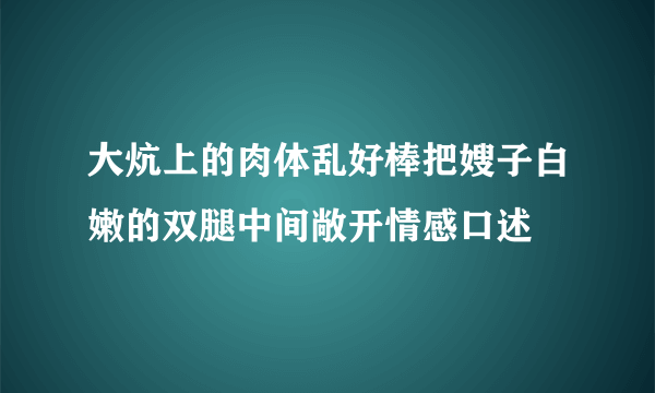 大炕上的肉体乱好棒把嫂子白嫩的双腿中间敞开情感口述