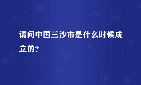 请问中国三沙市是什么时候成立的？