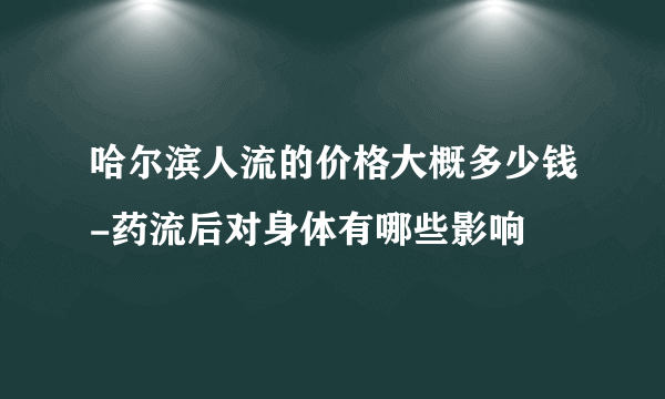 哈尔滨人流的价格大概多少钱-药流后对身体有哪些影响