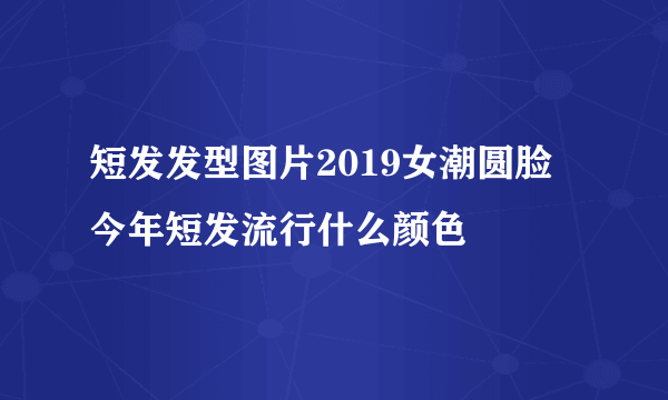 短发发型图片2019女潮圆脸 今年短发流行什么颜色