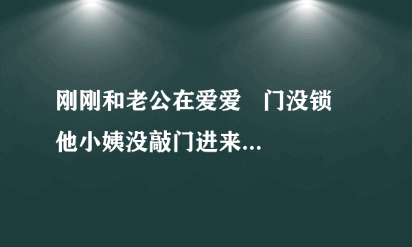 刚刚和老公在爱爱   门没锁   他小姨没敲门进来问我们吃什么烧烤  ？