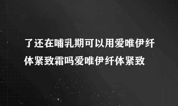 了还在哺乳期可以用爱唯伊纤体紧致霜吗爱唯伊纤体紧致