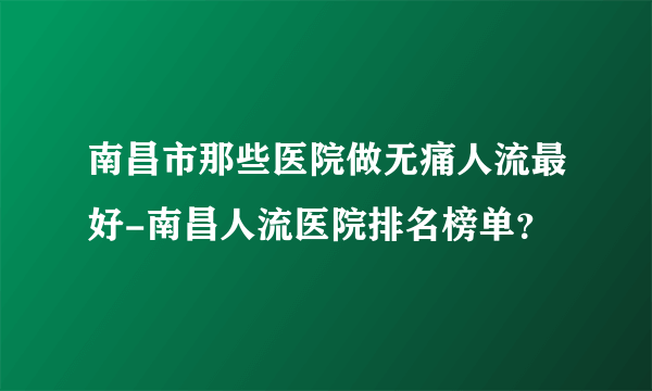 南昌市那些医院做无痛人流最好-南昌人流医院排名榜单？