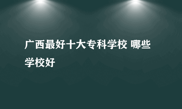 广西最好十大专科学校 哪些学校好