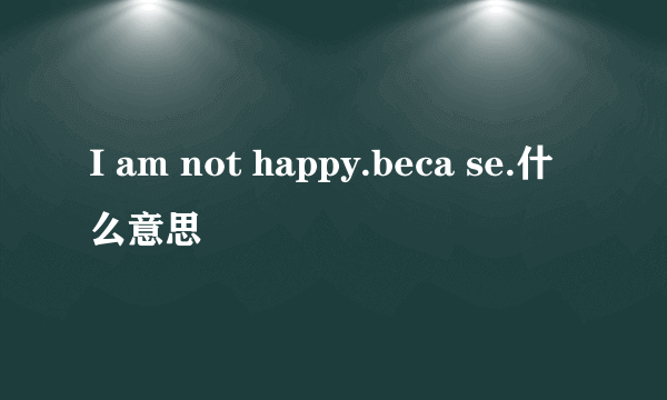 I am not happy.beca se.什么意思