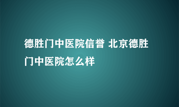 德胜门中医院信誉 北京德胜门中医院怎么样