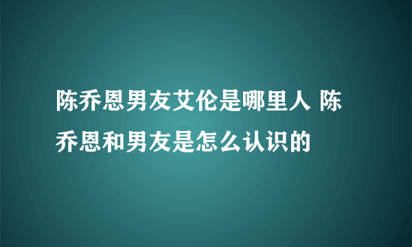 陈乔恩男友艾伦是哪里人 陈乔恩和男友是怎么认识的