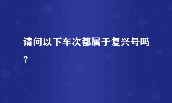 请问以下车次都属于复兴号吗？