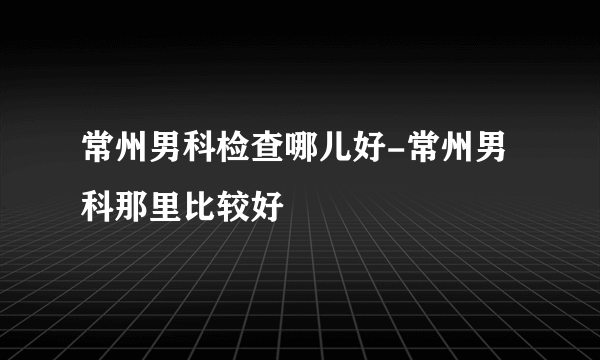 常州男科检查哪儿好-常州男科那里比较好