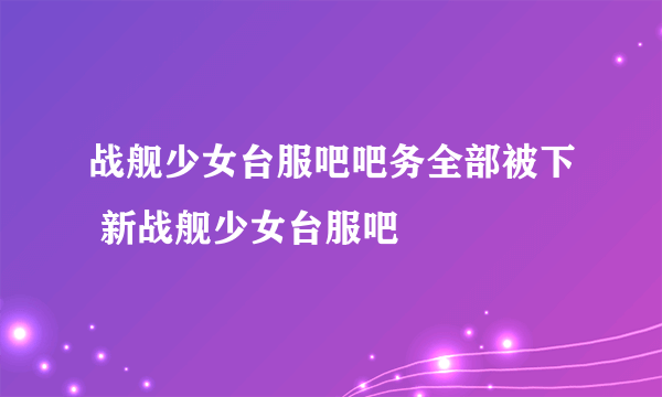 战舰少女台服吧吧务全部被下 新战舰少女台服吧