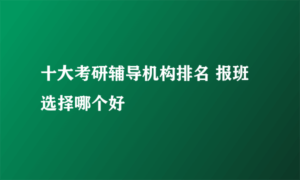 十大考研辅导机构排名 报班选择哪个好