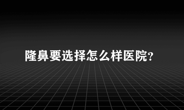 隆鼻要选择怎么样医院？