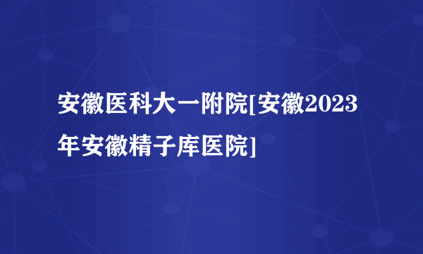 安徽医科大一附院[安徽2023年安徽精子库医院]