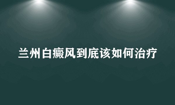 兰州白癜风到底该如何治疗