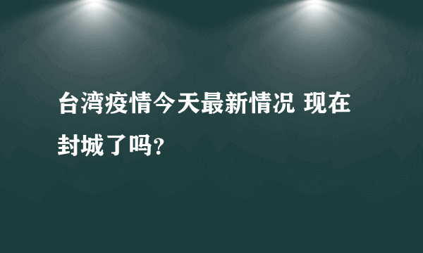 台湾疫情今天最新情况 现在封城了吗？