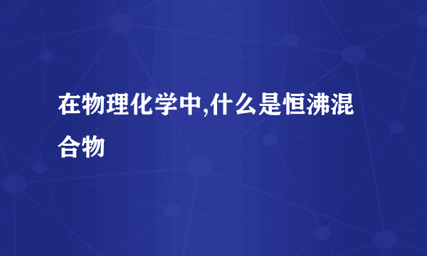 在物理化学中,什么是恒沸混合物