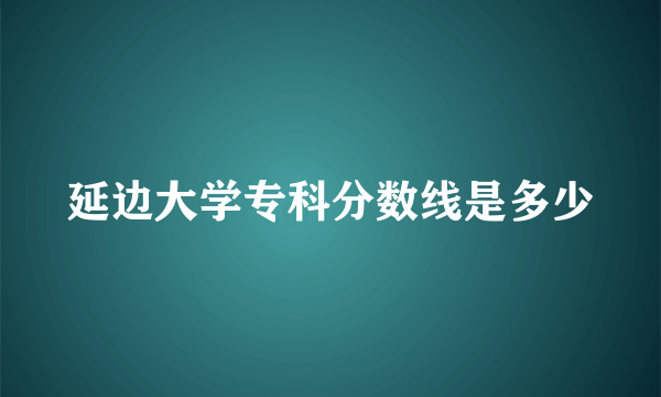 延边大学专科分数线是多少