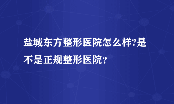 盐城东方整形医院怎么样?是不是正规整形医院？