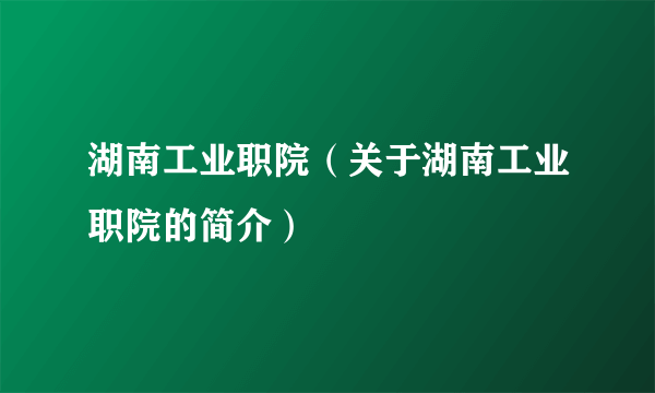 湖南工业职院（关于湖南工业职院的简介）