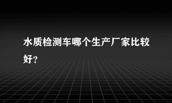 水质检测车哪个生产厂家比较好？