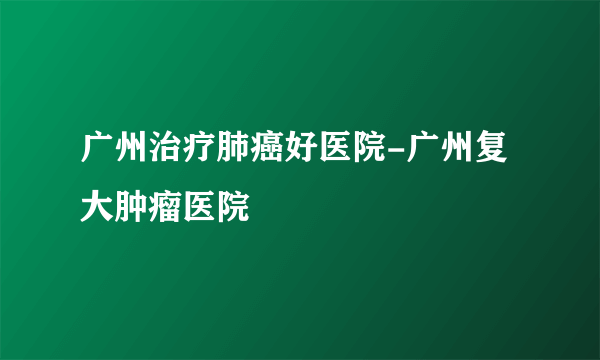 广州治疗肺癌好医院-广州复大肿瘤医院