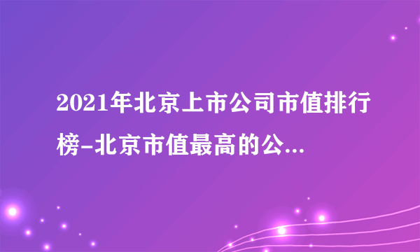 2021年北京上市公司市值排行榜-北京市值最高的公司(附总榜单)