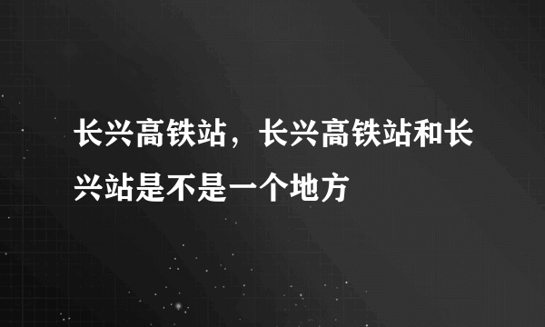 长兴高铁站，长兴高铁站和长兴站是不是一个地方