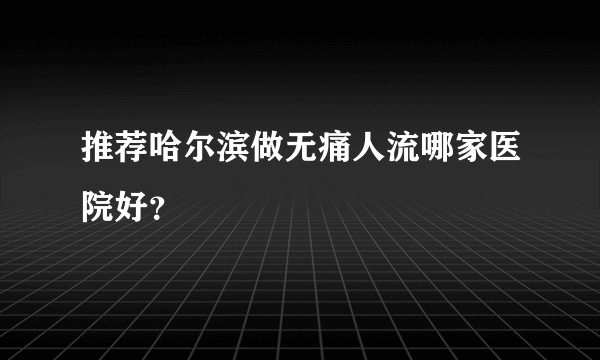 推荐哈尔滨做无痛人流哪家医院好？