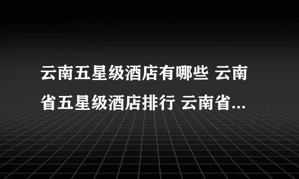 云南五星级酒店有哪些 云南省五星级酒店排行 云南省五星级酒店名录