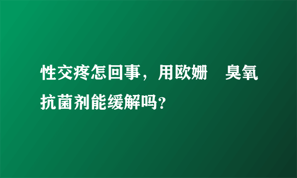 性交疼怎回事，用欧姗﹒臭氧抗菌剂能缓解吗？