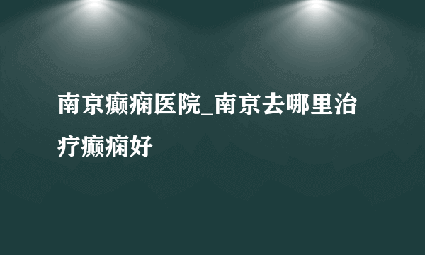 南京癫痫医院_南京去哪里治疗癫痫好