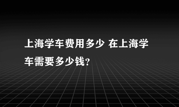 上海学车费用多少 在上海学车需要多少钱？