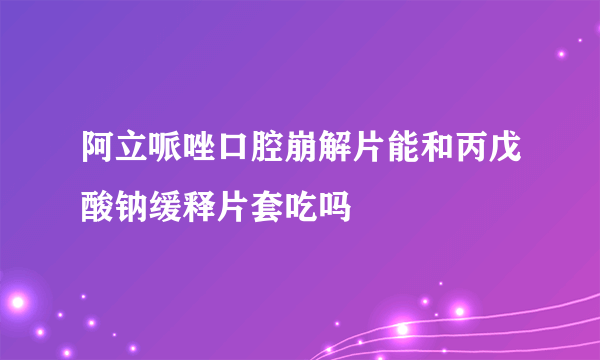 阿立哌唑口腔崩解片能和丙戊酸钠缓释片套吃吗