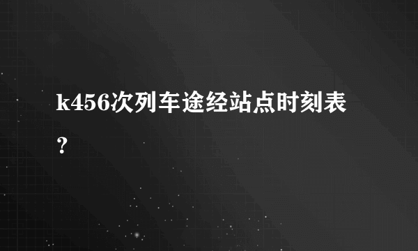 k456次列车途经站点时刻表？