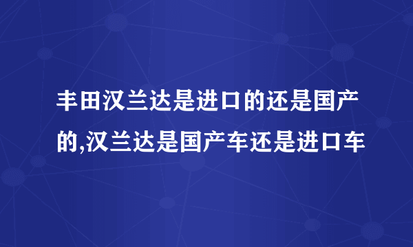 丰田汉兰达是进口的还是国产的,汉兰达是国产车还是进口车