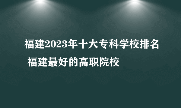 福建2023年十大专科学校排名 福建最好的高职院校