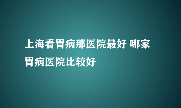 上海看胃病那医院最好 哪家胃病医院比较好