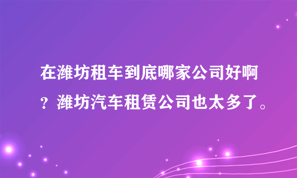 在潍坊租车到底哪家公司好啊？潍坊汽车租赁公司也太多了。