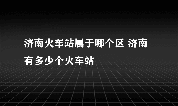 济南火车站属于哪个区 济南有多少个火车站