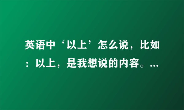 英语中‘以上’怎么说，比如：以上，是我想说的内容。这句话用什么这么说？