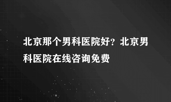 北京那个男科医院好？北京男科医院在线咨询免费