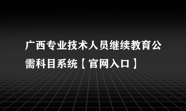 广西专业技术人员继续教育公需科目系统【官网入口】