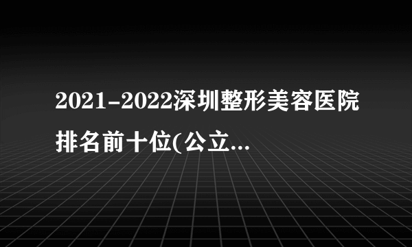 2021-2022深圳整形美容医院排名前十位(公立版)_价格表(价目表)