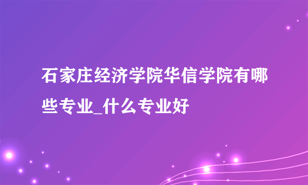 石家庄经济学院华信学院有哪些专业_什么专业好