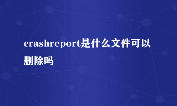 crashreport是什么文件可以删除吗